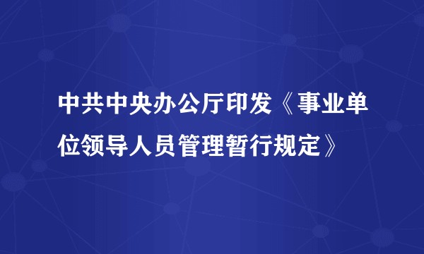 中共中央办公厅印发《事业单位领导人员管理暂行规定》