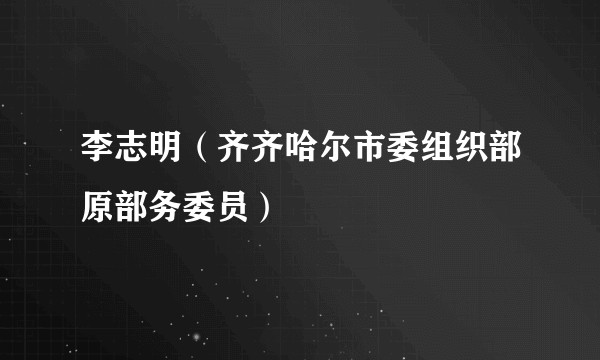 李志明（齐齐哈尔市委组织部原部务委员）