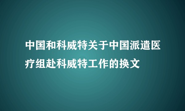 中国和科威特关于中国派遣医疗组赴科威特工作的换文