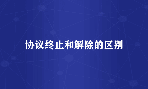 协议终止和解除的区别