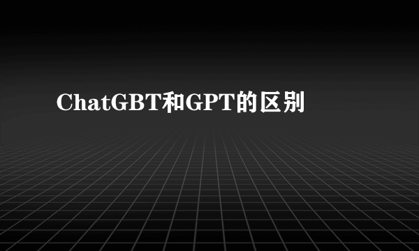 ChatGBT和GPT的区别