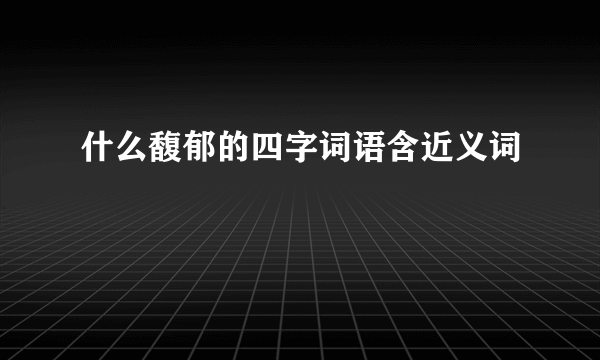 什么馥郁的四字词语含近义词