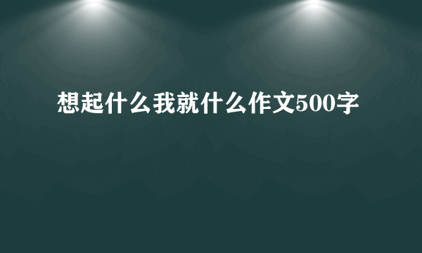 想起什么我就什么作文500字