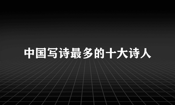中国写诗最多的十大诗人