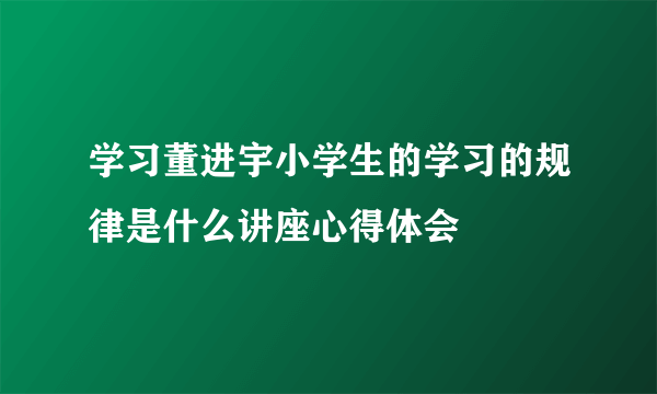 学习董进宇小学生的学习的规律是什么讲座心得体会