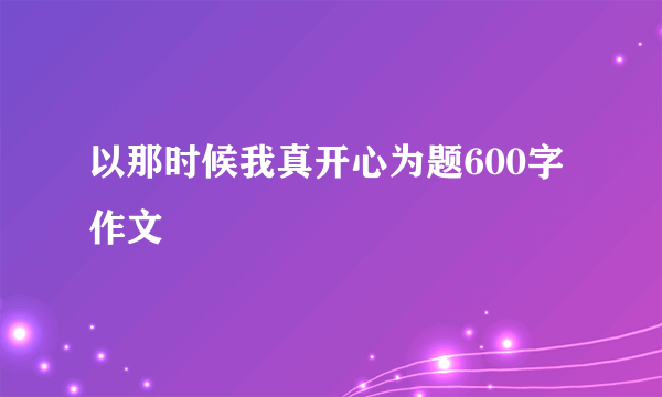 以那时候我真开心为题600字作文