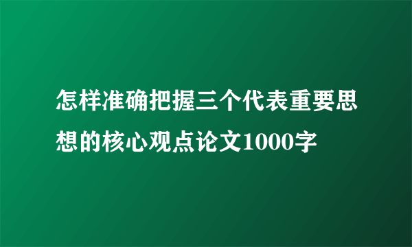 怎样准确把握三个代表重要思想的核心观点论文1000字