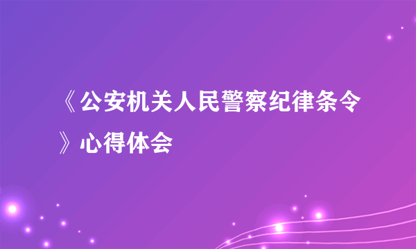 《公安机关人民警察纪律条令》心得体会