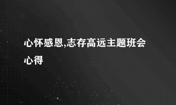 心怀感恩,志存高远主题班会心得