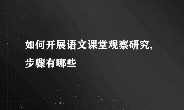 如何开展语文课堂观察研究,步骤有哪些