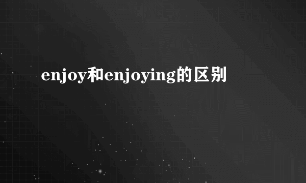 enjoy和enjoying的区别