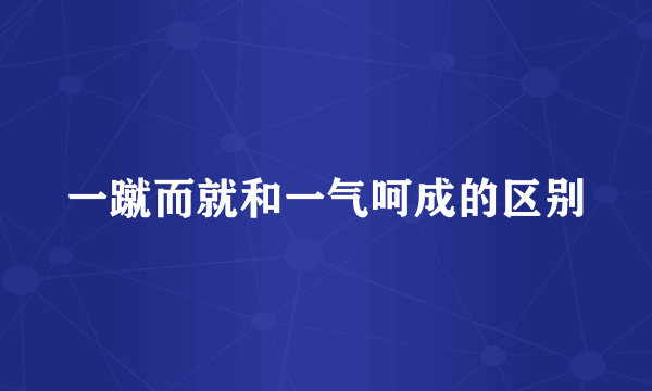 一蹴而就和一气呵成的区别