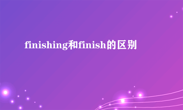 finishing和finish的区别