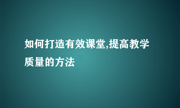 如何打造有效课堂,提高教学质量的方法