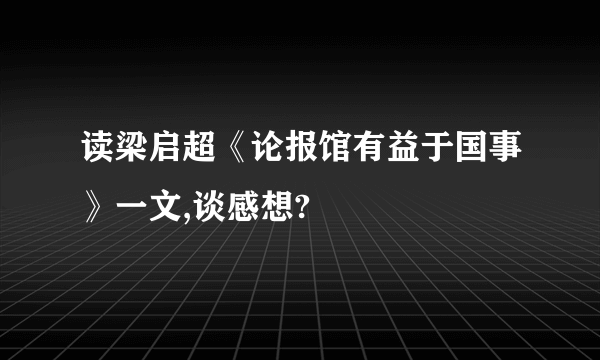 读梁启超《论报馆有益于国事》一文,谈感想?