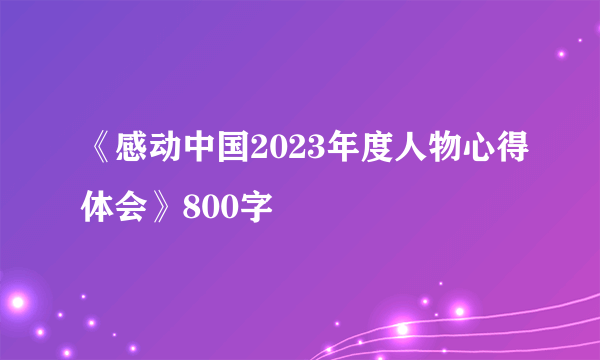 《感动中国2023年度人物心得体会》800字