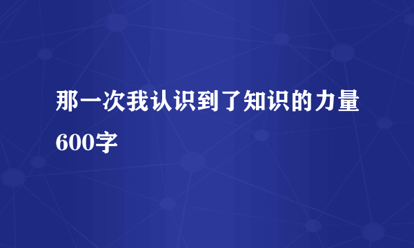 那一次我认识到了知识的力量600字