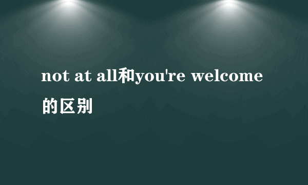 not at all和you're welcome的区别