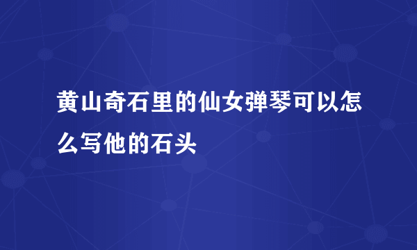 黄山奇石里的仙女弹琴可以怎么写他的石头