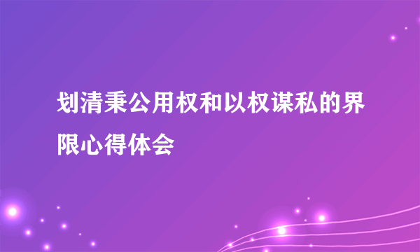 划清秉公用权和以权谋私的界限心得体会
