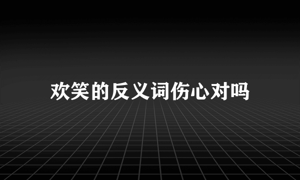 欢笑的反义词伤心对吗