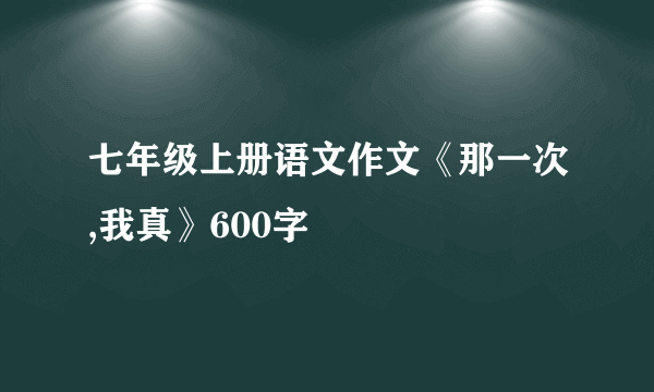 七年级上册语文作文《那一次,我真》600字
