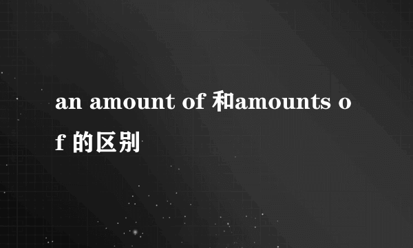 an amount of 和amounts of 的区别