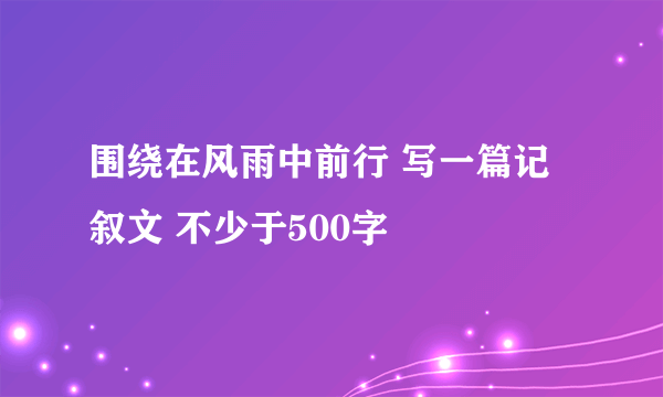 围绕在风雨中前行 写一篇记叙文 不少于500字