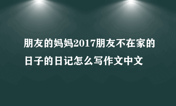 朋友的妈妈2017朋友不在家的日子的日记怎么写作文中文