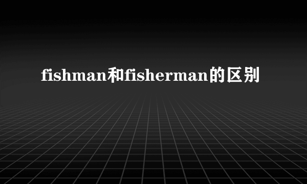 fishman和fisherman的区别