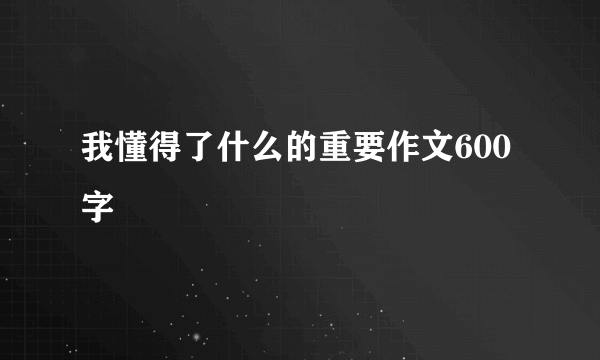 我懂得了什么的重要作文600字