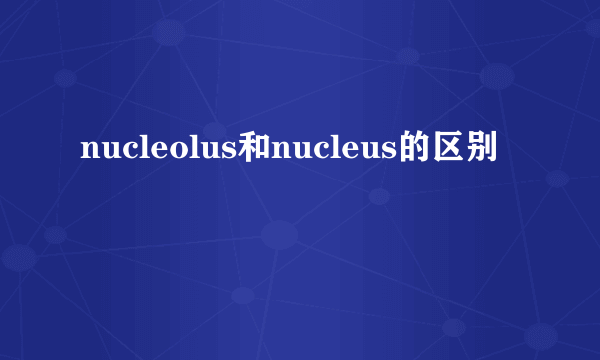 nucleolus和nucleus的区别