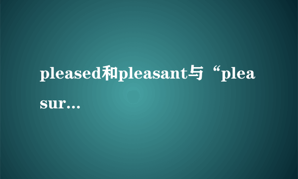 pleased和pleasant与“pleasure”和“pleasing”的区别