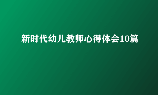 新时代幼儿教师心得体会10篇