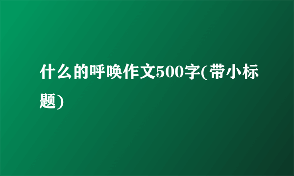 什么的呼唤作文500字(带小标题)