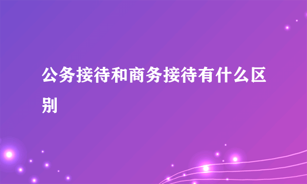 公务接待和商务接待有什么区别