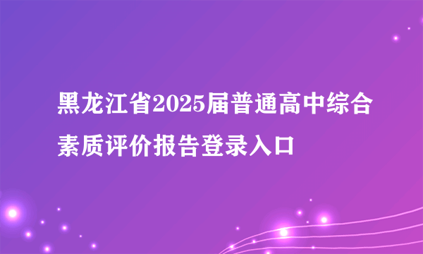 黑龙江省2025届普通高中综合素质评价报告登录入口