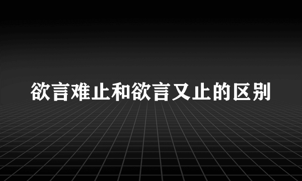 欲言难止和欲言又止的区别