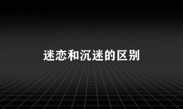 迷恋和沉迷的区别