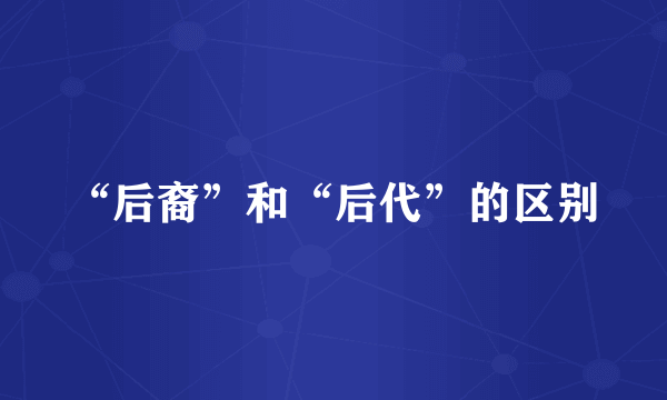 “后裔”和“后代”的区别