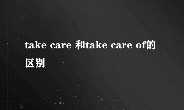 take care 和take care of的区别