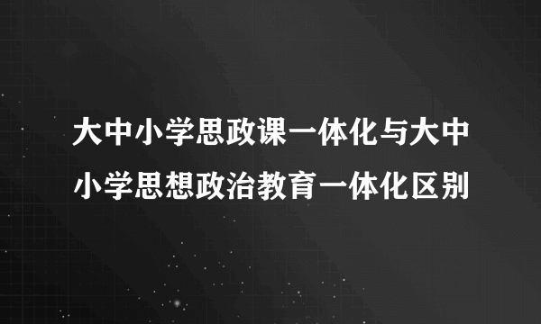 大中小学思政课一体化与大中小学思想政治教育一体化区别