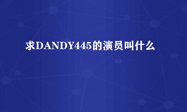 求DANDY445的演员叫什么