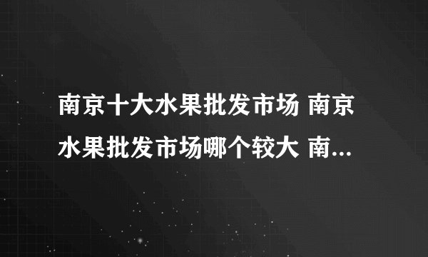 南京十大水果批发市场 南京水果批发市场哪个较大 南京批发水果去哪里