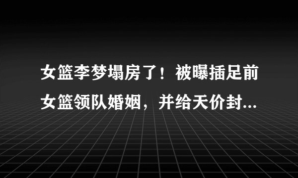 女篮李梦塌房了！被曝插足前女篮领队婚姻，并给天价封口费让对方妻子离婚