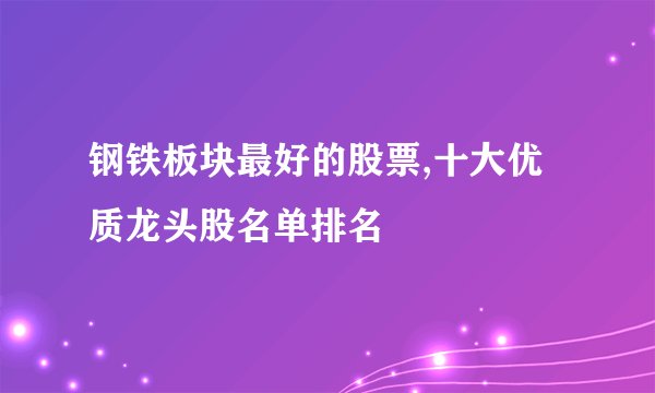 钢铁板块最好的股票,十大优质龙头股名单排名