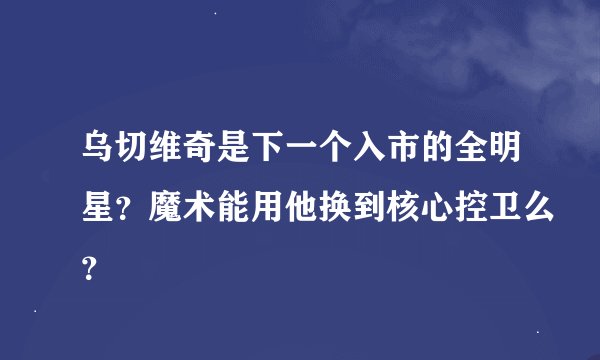 乌切维奇是下一个入市的全明星？魔术能用他换到核心控卫么？