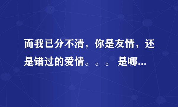 而我已分不清，你是友情，还是错过的爱情。。。 是哪首歌的歌词？！