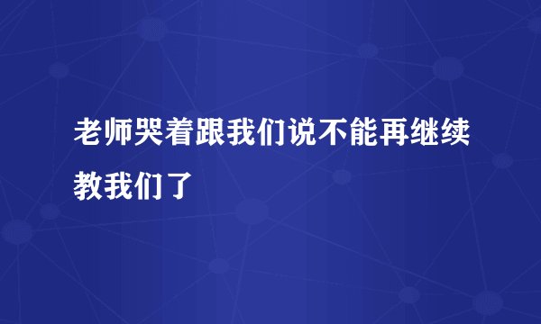 老师哭着跟我们说不能再继续教我们了