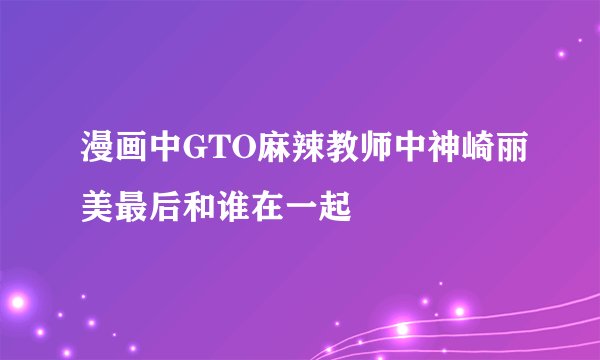 漫画中GTO麻辣教师中神崎丽美最后和谁在一起